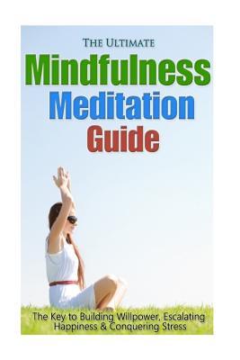 The Ultimate Mindfulness Meditation Guide: The Key to Building Willpower, Escalating Happiness, and Conquering Stress