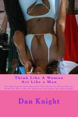 Think Like a Woman ACT Like a Man: For Heterosexal Men Who Want the Answer to Steve Harveys Book for Men Asks the Question Can Women Be Understood?