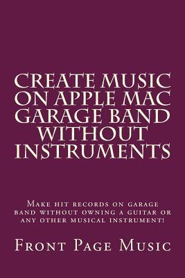 Create Music on Apple Mac Garage Band Without Instruments: Make Hit Records on Garage Band Without Owning a Guitar or Any Other Musical Instrument!