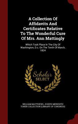A Collection Of Affidavits And Certificates Relative To The Wonderful Cure Of Mrs. Ann Mattingly: Which Took Place In The City Of Washington, D.c. On The Tenth Of March, 1824