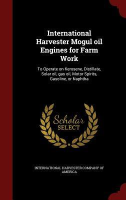 International Harvester Mogul oil Engines for Farm Work: To Operate on Kerosene, Distillate, Solar oil, gas oil, Motor Spirits, Gasoline, or Naphtha (Hardcover)