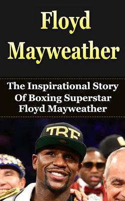 Floyd Mayweather: The Inspirational Story of Boxing Superstar Floyd Mayweather, Jr. (Floyd Mayweather Unauthorized Biography, Boxing Books)