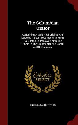 The Columbian Orator: Containing A Variety Of Original And Selected Pieces; Together With Rules, Calculated To Improve Youth And Others In The Ornamental And Useful Art Of Eloquence