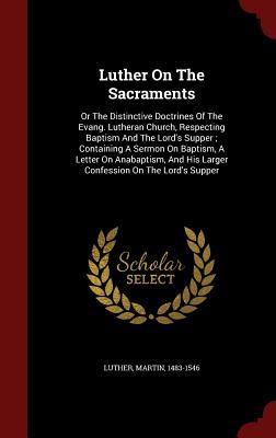 Luther on the Sacraments: Or the Distinctive Doctrines of the Evang. Lutheran Church, Respecting Baptism and the Lord's Supper; Containing a Sermon on Baptism, a Letter on Anabaptism, and His Larger Confession on the Lord's Supper
