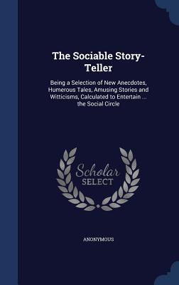 The Sociable Story-Teller: Being a Selection of New Anecdotes, Humerous Tales, Amusing Stories and Witticisms, Calculated to Entertain ... the Social Circle