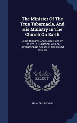 The Minister Of The True Tabernacle, And His Ministry In The Church On Earth: Some Thoughts And Suggestions On The Eve Of Ordination, With An Introduction On Anglican Principles Of Worship