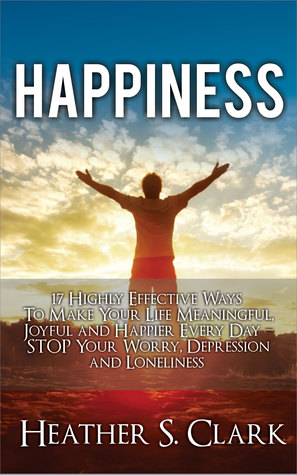 Happiness: 17 Highly Effective Ways To Make Your Life Meaningful, Joyful and Happier Every Day – STOP Your Worry, Depression and Loneliness (Happiness Everyday, Happiness Gratitude, Happiness Guide, Happiness Key Chain, Happiness Mindset)