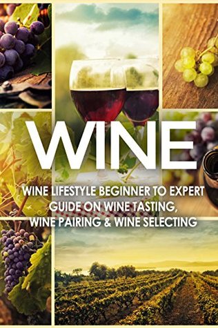 WINE: Wine Lifestyle - Beginner to Expert Guide on: Wine Tasting, Wine Pairing, & Wine Selecting (Wine History, Spirits, World Wine, Vino, Wine Bible, Wine Making, Grape, Wine Grapes Book 1)