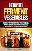 How to Ferment Vegetables: Guide to Fermenting Vegetables, Krauts, Kimchis, Brined Pickles, Chutneys, Relishes & Pastes