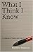 What I Think I Know: A Coll...