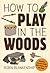 How to Play in the Woods: Activities, Survival Skills, and Games for All Ages