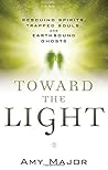 Toward the Light: Rescuing Spirits, Trapped Souls, and Earthbound Ghosts Toward the Light: Rescuing Spirits, Trapped Souls, and Earthbound Ghosts