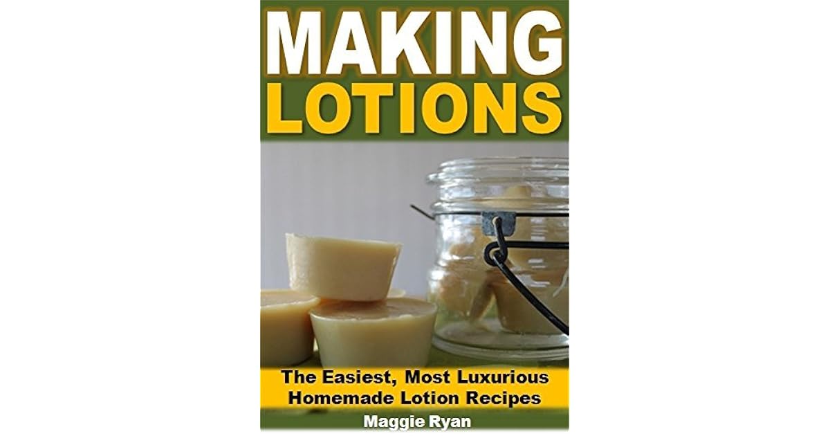 Making Lotions The Easiest, Most Luxurious Homemade Lotion Recipes by Maggie Ryan