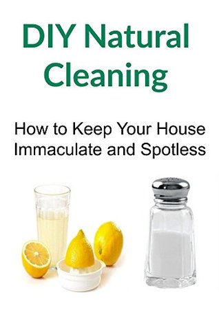 DIY Natural Cleaning: How to Keep Your House Immaculate and Spotless: (Natural Cleaning, Decluttering, Natural Cleaning Recipes, DIY Natural Cleaning)