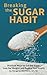 Breaking the Sugar Habit: Practical Ways to Cut the Sugar, Lose the Weight, and Regain Your Health