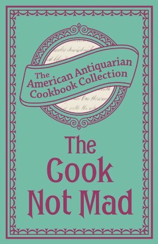 The Cook Not Mad: Or, Rational Cookery (American Antiquarian Cookbook Collection)