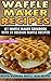 Waffle Maker Recipes: #1 Waffle Maker Cookbook with 31 Belgian Waffle Recipes And MORE!: Mouth Watering Waffle Iron Recipes (Breakfast, Lunch, Dessert, ... Recipe Book - Recipes for Waffle Maker)