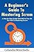 A Beginner’s Guide to Mastering Scrum: A Step by Step Guide that will Put you on The Path to Mastering Scrum