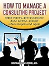 How to Manage a Consulting Project: Make money, get your project done on time, and get referred again and again (Business Professional Series Book 4)