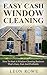 Easy Cash Window Cleaning: How To Start A Window Cleaning Business That's Easy, Fun And Profitable