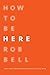 How to Be Here: A Guide to Creating a Life Worth Living