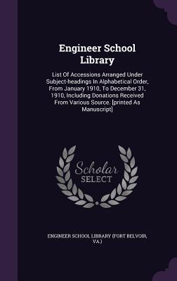 Engineer School Library: List Of Accessions Arranged Under Subject-headings In Alphabetical Order, From January 1910, To December 31, 1910, Including ... From Various Source. [printed As Manuscript]