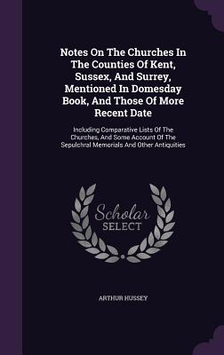 Notes On The Churches In The Counties Of Kent, Sussex, And Surrey, Mentioned In Domesday Book, And Those Of More Recent Date: Including Comparative ... Sepulchral Memorials And Other Antiquities