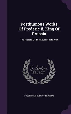 Posthumous Works Of Frederic Ii, King Of Prussia: The History Of The Seven Years War