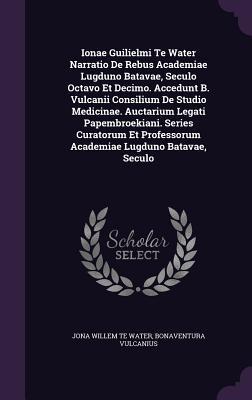 Ionae Guilielmi Te Water Narratio De Rebus Academiae Lugduno Batavae, Seculo Octavo Et Decimo. Accedunt B. Vulcanii Consilium De Studio Medicinae. ... Professorum Academiae Lugduno Batavae, Seculo