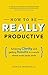 How To Be Really Productive: Achieving clarity and getting results in a world where work never ends (Brilliant Business)