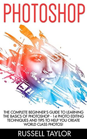 Photoshop: The Complete Beginner’s Guide To Learning The Basics Of Photoshop - 14 Photo Editing Techniques And Tips To Help You Create World Class Photos!< ... Design, Digital Photography, Photoshop Cs5) (Kindle Edition)