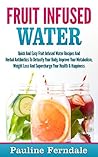Fruit Infused Water: Quick And Easy Fruit Infused Water Recipes And Herbal Antibiotics To Detoxify Your Body, Improve Your Metabolism, Weight Loss And Supercharge Your Health & Happiness