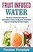 Fruit Infused Water: Quick And Easy Fruit Infused Water Recipes And Herbal Antibiotics To Detoxify Your Body, Improve Your Metabolism, Weight Loss And Supercharge Your Health & Happiness