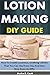 Lotion Making DIY Guide: How To Create Luxurious, Soothing Lotions That You Can Use Every Day And Even Give Away As Gifts