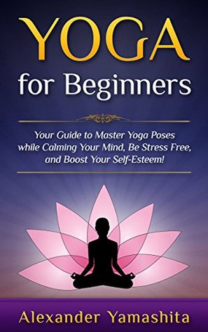 Yoga: for Beginners: Your Guide to Master Yoga Poses while calming your mind, be stress free, and boost your self-esteem! (Kindle Edition)