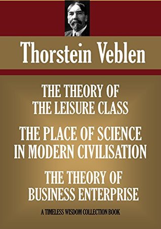 THE THEORY OF THE LEISURE CLASS; THE THEORY OF BUSINESS ENTERPRISE & THE PLACE OF SCIENCE IN MODERN CIVILISATION