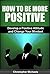 How to Be More Positive: Develop a Positive Attitude and Change Your Mindset (How To Be More Positive, Positive Words, Power Of Positive Thinking, Positive Attitude, The Power Of Positive Thinking)