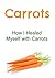 Carrots: How I Healed Myself with Carrots: (Carrots, Carrots Facts, Carrots Info, Carrots Benefits, All about Carrots)