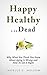 Happy Healthy. . .Dead: Why What You Think You Know About Aging Is Wrong and How To Get It RIght