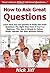 How to Ask Great Questions: Learn How You Can Quickly & Easily Ask Great Questions The Right Way Even If You're a Beginner, This New & Simple to Follow Guide Teaches You How Without Failing