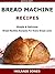 Bread Machine Recipes: Simple & Delicious Bread Machine Recipes For Every Bread Lover