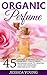 Organic Perfume: 45 Natural Homemade Recipes Made Easy - The Ultimate Beginners Guide To Creating Your Own Signature Perfume In No Time! (How To Make Perfume, Homemade Deodorant, DIY Perfume Recipes)
