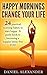 Happy Mornings Change Your Life: 24 Practical Morning Habits To Start Happy. A Guide Book To Becoming Happier, Stress-Free You (Master Good Habits 1)
