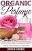 Organic Perfume: Made Easy - All Natural Perfume Recipes That Will Make You Smell Great And Fresh All The Time! (How To Make Perfume, Homemade Deodorant)