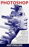 Photoshop: Absolute Beginners Guide - 15 Ultimate Tips You Must Know To Get Started With Photoshop And Create Stunning Photos! (Adobe Photoshop for Beginners, Digital Photography, Photoshop CC)