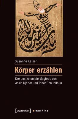 K�rper Erz�hlen: Der Postkoloniale Maghreb Von Assia Djebar Und Tahar Ben Jelloun