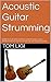 Acoustic Guitar Strumming: LEARN TO PLAY THE ACOUSTIC GUITAR: Unique Chord-Building Program Is So Easy, You'll Be Up-and-Strumming ASAP!