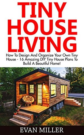 Tiny House Living: How To Design And Organize Your Own Tiny House - 16 Amazing DIY Tiny House Plans To Build A Beautiful Home! (Decluttering, Small House Living, Minimalist Lifestyle)