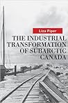The Industrial Transformation of Subarctic Canada by Liza Piper The Industrial Transformation of Subarctic Canada by Liza Piper