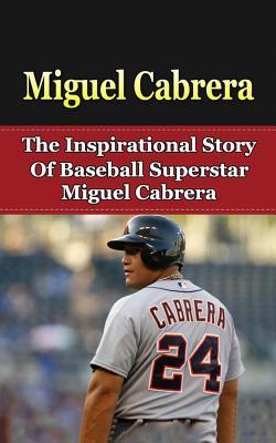 Miguel Cabrera: The Inspirational Story of Baseball Superstar Miguel Cabrera (Miguel Cabrera Unauthorized Biography, Detroit Lions, Florida Marlins, Venezuela, MLB Books)